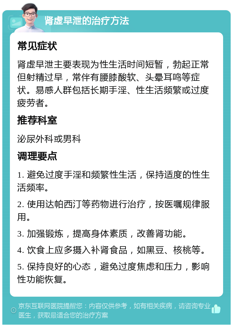 肾虚早泄的治疗方法 常见症状 肾虚早泄主要表现为性生活时间短暂，勃起正常但射精过早，常伴有腰膝酸软、头晕耳鸣等症状。易感人群包括长期手淫、性生活频繁或过度疲劳者。 推荐科室 泌尿外科或男科 调理要点 1. 避免过度手淫和频繁性生活，保持适度的性生活频率。 2. 使用达帕西汀等药物进行治疗，按医嘱规律服用。 3. 加强锻炼，提高身体素质，改善肾功能。 4. 饮食上应多摄入补肾食品，如黑豆、核桃等。 5. 保持良好的心态，避免过度焦虑和压力，影响性功能恢复。