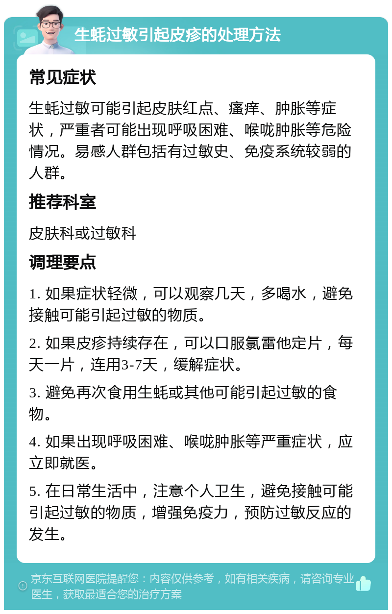 生蚝过敏引起皮疹的处理方法 常见症状 生蚝过敏可能引起皮肤红点、瘙痒、肿胀等症状，严重者可能出现呼吸困难、喉咙肿胀等危险情况。易感人群包括有过敏史、免疫系统较弱的人群。 推荐科室 皮肤科或过敏科 调理要点 1. 如果症状轻微，可以观察几天，多喝水，避免接触可能引起过敏的物质。 2. 如果皮疹持续存在，可以口服氯雷他定片，每天一片，连用3-7天，缓解症状。 3. 避免再次食用生蚝或其他可能引起过敏的食物。 4. 如果出现呼吸困难、喉咙肿胀等严重症状，应立即就医。 5. 在日常生活中，注意个人卫生，避免接触可能引起过敏的物质，增强免疫力，预防过敏反应的发生。