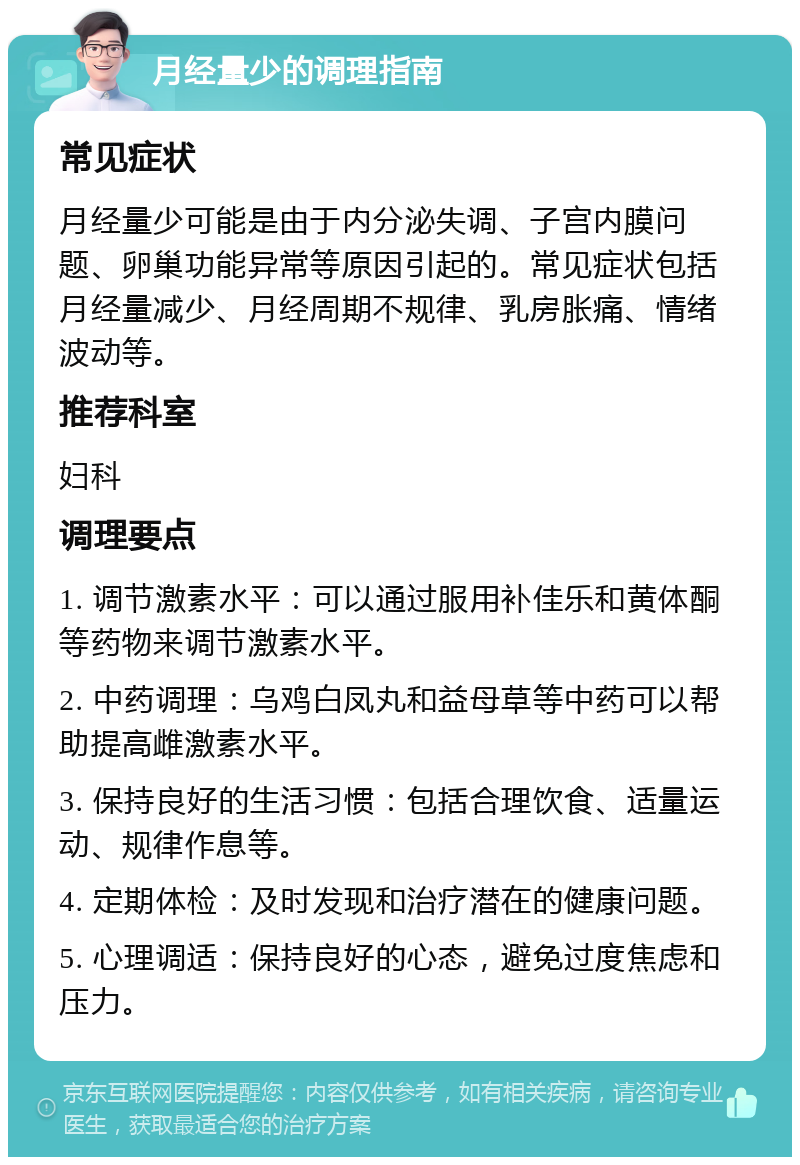 月经量少的调理指南 常见症状 月经量少可能是由于内分泌失调、子宫内膜问题、卵巢功能异常等原因引起的。常见症状包括月经量减少、月经周期不规律、乳房胀痛、情绪波动等。 推荐科室 妇科 调理要点 1. 调节激素水平：可以通过服用补佳乐和黄体酮等药物来调节激素水平。 2. 中药调理：乌鸡白凤丸和益母草等中药可以帮助提高雌激素水平。 3. 保持良好的生活习惯：包括合理饮食、适量运动、规律作息等。 4. 定期体检：及时发现和治疗潜在的健康问题。 5. 心理调适：保持良好的心态，避免过度焦虑和压力。