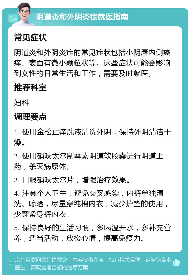 阴道炎和外阴炎症就医指南 常见症状 阴道炎和外阴炎症的常见症状包括小阴唇内侧瘙痒、表面有微小颗粒状等。这些症状可能会影响到女性的日常生活和工作，需要及时就医。 推荐科室 妇科 调理要点 1. 使用金松止痒洗液清洗外阴，保持外阴清洁干燥。 2. 使用硝呋太尔制霉素阴道软胶囊进行阴道上药，杀灭病原体。 3. 口服硝呋太尔片，增强治疗效果。 4. 注意个人卫生，避免交叉感染，内裤单独清洗、晾晒，尽量穿纯棉内衣，减少护垫的使用，少穿紧身裤内衣。 5. 保持良好的生活习惯，多喝温开水，多补充营养，适当活动，放松心情，提高免疫力。