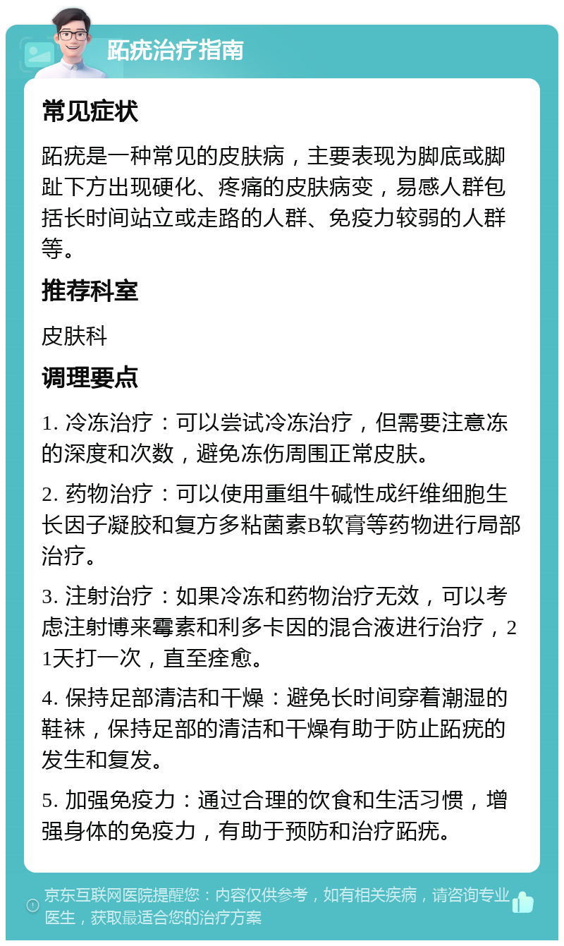 跖疣治疗指南 常见症状 跖疣是一种常见的皮肤病，主要表现为脚底或脚趾下方出现硬化、疼痛的皮肤病变，易感人群包括长时间站立或走路的人群、免疫力较弱的人群等。 推荐科室 皮肤科 调理要点 1. 冷冻治疗：可以尝试冷冻治疗，但需要注意冻的深度和次数，避免冻伤周围正常皮肤。 2. 药物治疗：可以使用重组牛碱性成纤维细胞生长因子凝胶和复方多粘菌素B软膏等药物进行局部治疗。 3. 注射治疗：如果冷冻和药物治疗无效，可以考虑注射博来霉素和利多卡因的混合液进行治疗，21天打一次，直至痊愈。 4. 保持足部清洁和干燥：避免长时间穿着潮湿的鞋袜，保持足部的清洁和干燥有助于防止跖疣的发生和复发。 5. 加强免疫力：通过合理的饮食和生活习惯，增强身体的免疫力，有助于预防和治疗跖疣。