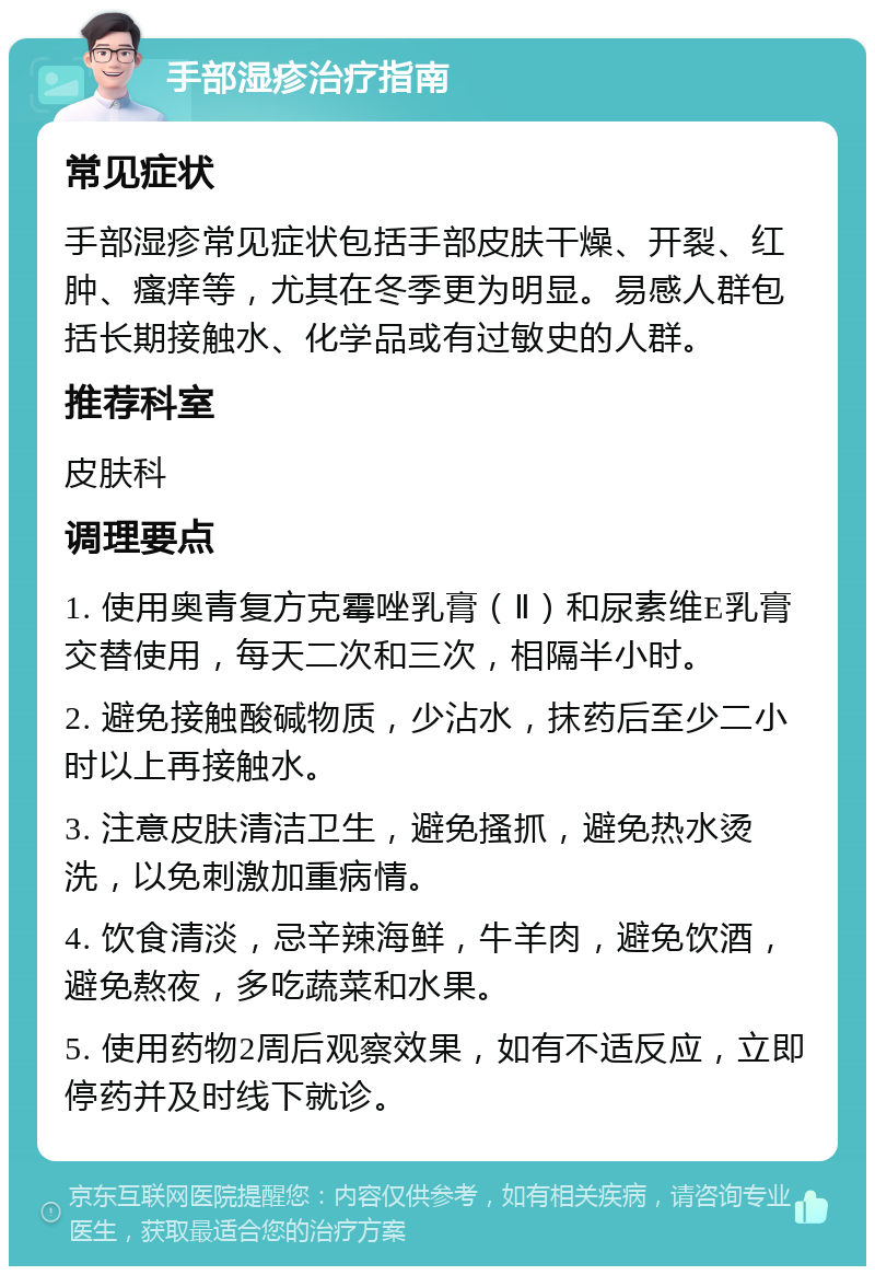 手部湿疹治疗指南 常见症状 手部湿疹常见症状包括手部皮肤干燥、开裂、红肿、瘙痒等，尤其在冬季更为明显。易感人群包括长期接触水、化学品或有过敏史的人群。 推荐科室 皮肤科 调理要点 1. 使用奥青复方克霉唑乳膏（Ⅱ）和尿素维E乳膏交替使用，每天二次和三次，相隔半小时。 2. 避免接触酸碱物质，少沾水，抹药后至少二小时以上再接触水。 3. 注意皮肤清洁卫生，避免搔抓，避免热水烫洗，以免刺激加重病情。 4. 饮食清淡，忌辛辣海鲜，牛羊肉，避免饮酒，避免熬夜，多吃蔬菜和水果。 5. 使用药物2周后观察效果，如有不适反应，立即停药并及时线下就诊。