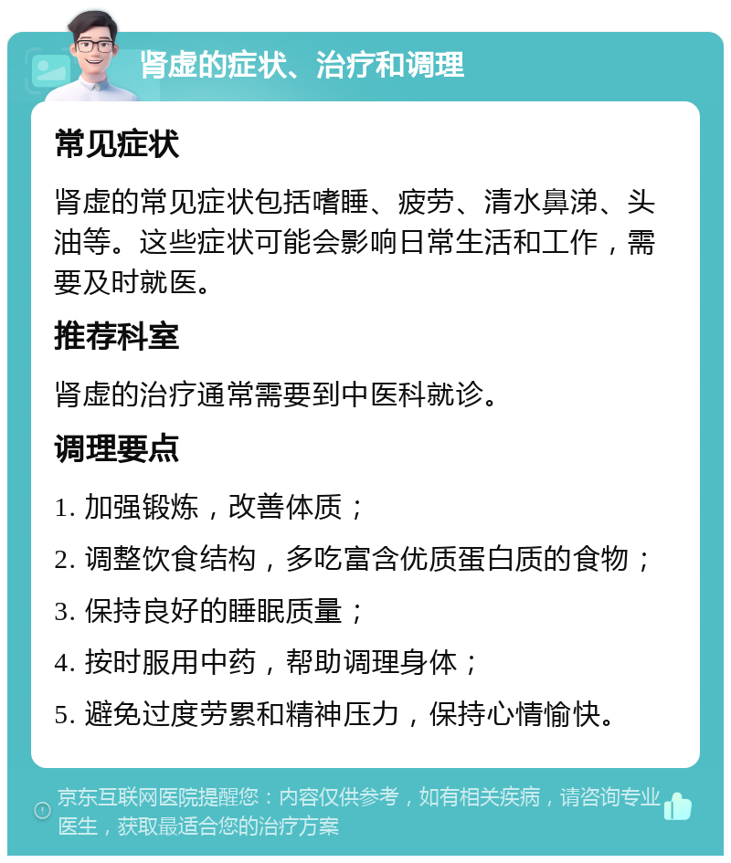 肾虚的症状、治疗和调理 常见症状 肾虚的常见症状包括嗜睡、疲劳、清水鼻涕、头油等。这些症状可能会影响日常生活和工作，需要及时就医。 推荐科室 肾虚的治疗通常需要到中医科就诊。 调理要点 1. 加强锻炼，改善体质； 2. 调整饮食结构，多吃富含优质蛋白质的食物； 3. 保持良好的睡眠质量； 4. 按时服用中药，帮助调理身体； 5. 避免过度劳累和精神压力，保持心情愉快。