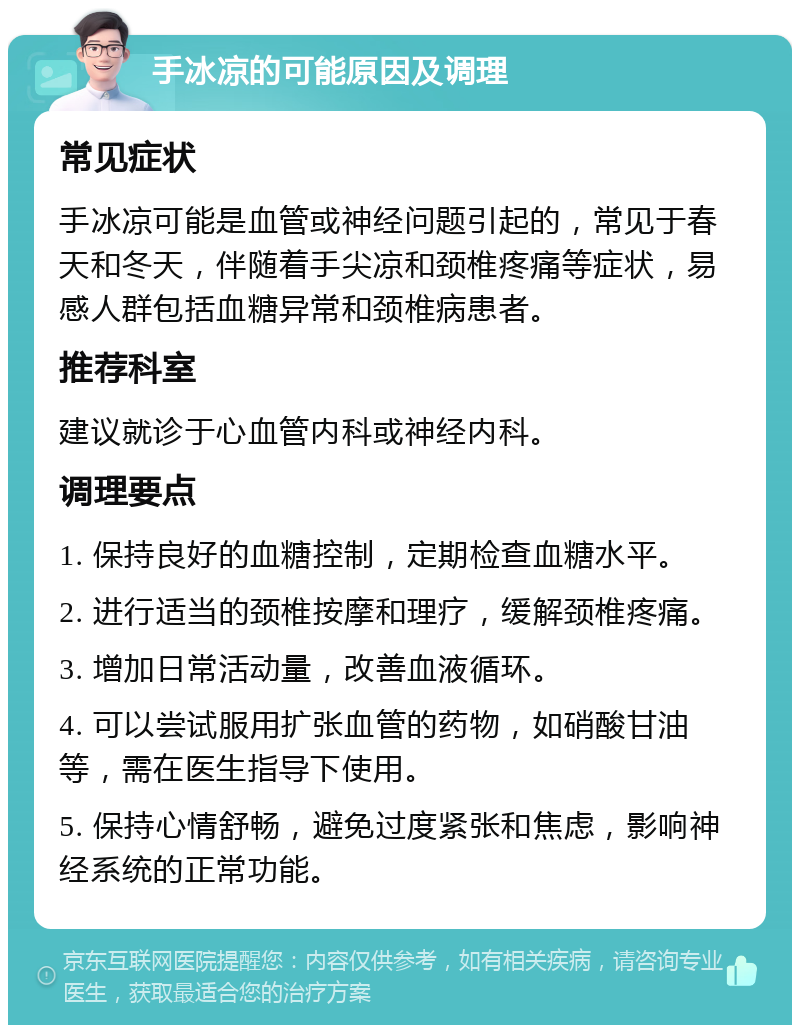 手冰凉的可能原因及调理 常见症状 手冰凉可能是血管或神经问题引起的，常见于春天和冬天，伴随着手尖凉和颈椎疼痛等症状，易感人群包括血糖异常和颈椎病患者。 推荐科室 建议就诊于心血管内科或神经内科。 调理要点 1. 保持良好的血糖控制，定期检查血糖水平。 2. 进行适当的颈椎按摩和理疗，缓解颈椎疼痛。 3. 增加日常活动量，改善血液循环。 4. 可以尝试服用扩张血管的药物，如硝酸甘油等，需在医生指导下使用。 5. 保持心情舒畅，避免过度紧张和焦虑，影响神经系统的正常功能。