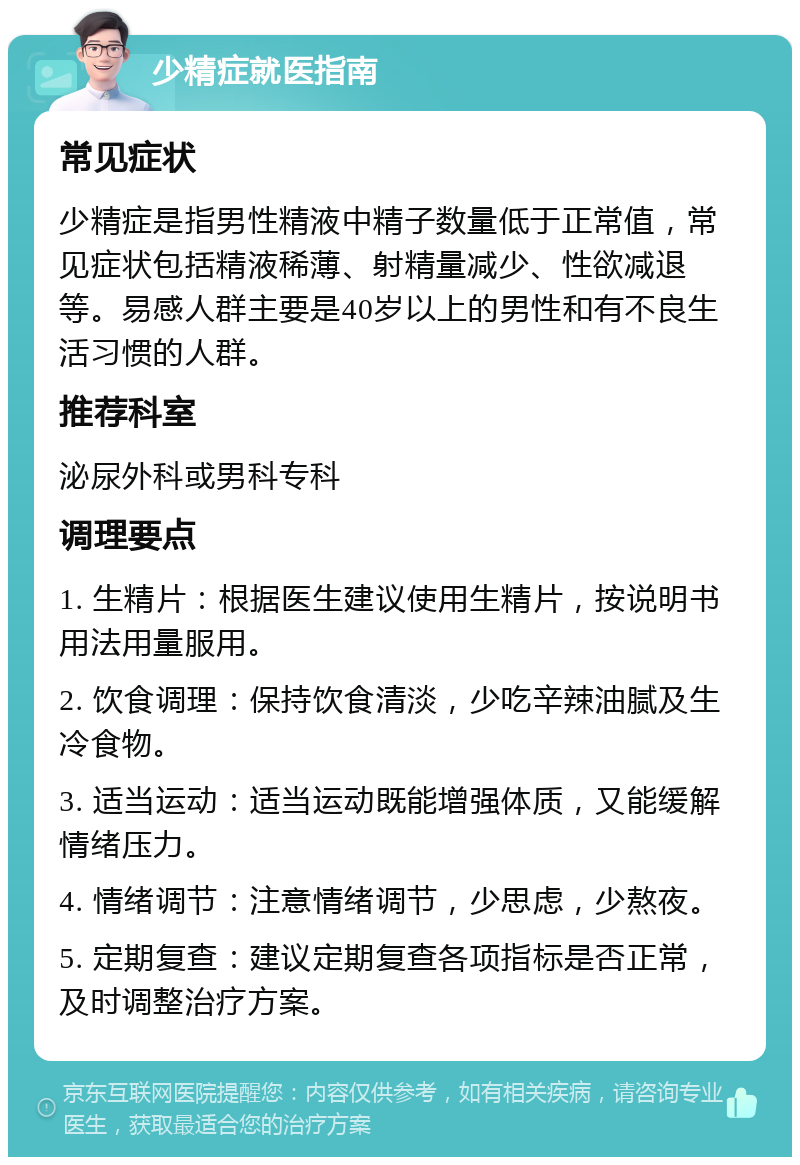 少精症就医指南 常见症状 少精症是指男性精液中精子数量低于正常值，常见症状包括精液稀薄、射精量减少、性欲减退等。易感人群主要是40岁以上的男性和有不良生活习惯的人群。 推荐科室 泌尿外科或男科专科 调理要点 1. 生精片：根据医生建议使用生精片，按说明书用法用量服用。 2. 饮食调理：保持饮食清淡，少吃辛辣油腻及生冷食物。 3. 适当运动：适当运动既能增强体质，又能缓解情绪压力。 4. 情绪调节：注意情绪调节，少思虑，少熬夜。 5. 定期复查：建议定期复查各项指标是否正常，及时调整治疗方案。