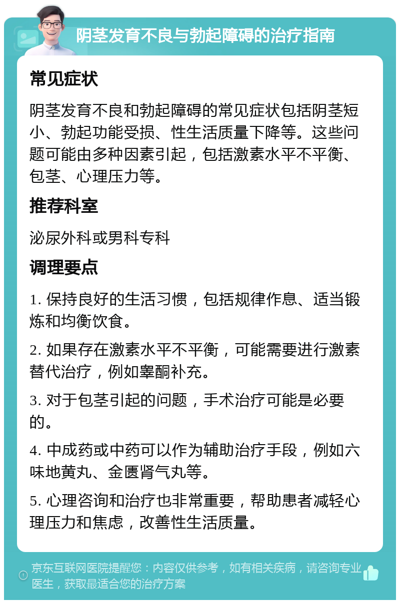 阴茎发育不良与勃起障碍的治疗指南 常见症状 阴茎发育不良和勃起障碍的常见症状包括阴茎短小、勃起功能受损、性生活质量下降等。这些问题可能由多种因素引起，包括激素水平不平衡、包茎、心理压力等。 推荐科室 泌尿外科或男科专科 调理要点 1. 保持良好的生活习惯，包括规律作息、适当锻炼和均衡饮食。 2. 如果存在激素水平不平衡，可能需要进行激素替代治疗，例如睾酮补充。 3. 对于包茎引起的问题，手术治疗可能是必要的。 4. 中成药或中药可以作为辅助治疗手段，例如六味地黄丸、金匮肾气丸等。 5. 心理咨询和治疗也非常重要，帮助患者减轻心理压力和焦虑，改善性生活质量。