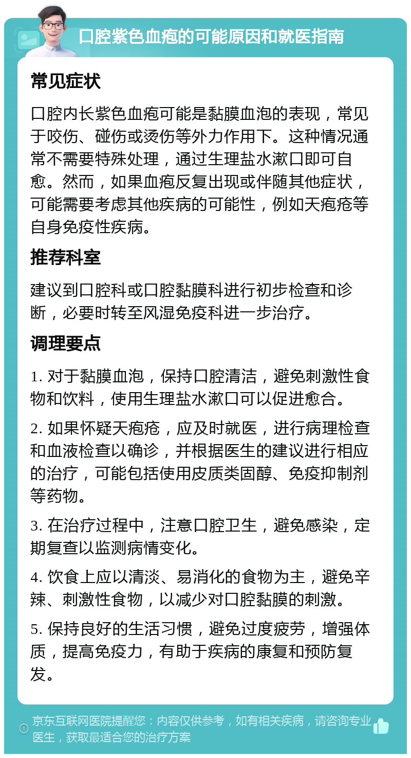 口腔紫色血疱的可能原因和就医指南 常见症状 口腔内长紫色血疱可能是黏膜血泡的表现，常见于咬伤、碰伤或烫伤等外力作用下。这种情况通常不需要特殊处理，通过生理盐水漱口即可自愈。然而，如果血疱反复出现或伴随其他症状，可能需要考虑其他疾病的可能性，例如天疱疮等自身免疫性疾病。 推荐科室 建议到口腔科或口腔黏膜科进行初步检查和诊断，必要时转至风湿免疫科进一步治疗。 调理要点 1. 对于黏膜血泡，保持口腔清洁，避免刺激性食物和饮料，使用生理盐水漱口可以促进愈合。 2. 如果怀疑天疱疮，应及时就医，进行病理检查和血液检查以确诊，并根据医生的建议进行相应的治疗，可能包括使用皮质类固醇、免疫抑制剂等药物。 3. 在治疗过程中，注意口腔卫生，避免感染，定期复查以监测病情变化。 4. 饮食上应以清淡、易消化的食物为主，避免辛辣、刺激性食物，以减少对口腔黏膜的刺激。 5. 保持良好的生活习惯，避免过度疲劳，增强体质，提高免疫力，有助于疾病的康复和预防复发。