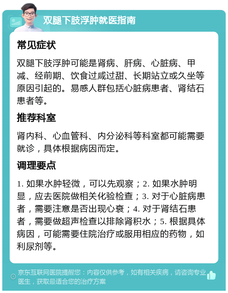 双腿下肢浮肿就医指南 常见症状 双腿下肢浮肿可能是肾病、肝病、心脏病、甲减、经前期、饮食过咸过甜、长期站立或久坐等原因引起的。易感人群包括心脏病患者、肾结石患者等。 推荐科室 肾内科、心血管科、内分泌科等科室都可能需要就诊，具体根据病因而定。 调理要点 1. 如果水肿轻微，可以先观察；2. 如果水肿明显，应去医院做相关化验检查；3. 对于心脏病患者，需要注意是否出现心衰；4. 对于肾结石患者，需要做超声检查以排除肾积水；5. 根据具体病因，可能需要住院治疗或服用相应的药物，如利尿剂等。