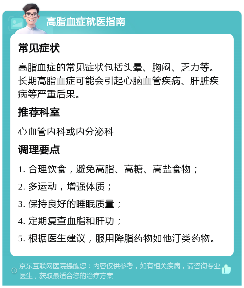 高脂血症就医指南 常见症状 高脂血症的常见症状包括头晕、胸闷、乏力等。长期高脂血症可能会引起心脑血管疾病、肝脏疾病等严重后果。 推荐科室 心血管内科或内分泌科 调理要点 1. 合理饮食，避免高脂、高糖、高盐食物； 2. 多运动，增强体质； 3. 保持良好的睡眠质量； 4. 定期复查血脂和肝功； 5. 根据医生建议，服用降脂药物如他汀类药物。