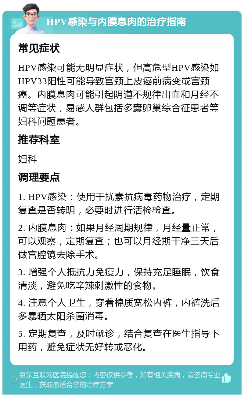 HPV感染与内膜息肉的治疗指南 常见症状 HPV感染可能无明显症状，但高危型HPV感染如HPV33阳性可能导致宫颈上皮癌前病变或宫颈癌。内膜息肉可能引起阴道不规律出血和月经不调等症状，易感人群包括多囊卵巢综合征患者等妇科问题患者。 推荐科室 妇科 调理要点 1. HPV感染：使用干扰素抗病毒药物治疗，定期复查是否转阴，必要时进行活检检查。 2. 内膜息肉：如果月经周期规律，月经量正常，可以观察，定期复查；也可以月经期干净三天后做宫腔镜去除手术。 3. 增强个人抵抗力免疫力，保持充足睡眠，饮食清淡，避免吃辛辣刺激性的食物。 4. 注意个人卫生，穿着棉质宽松内裤，内裤洗后多暴晒太阳杀菌消毒。 5. 定期复查，及时就诊，结合复查在医生指导下用药，避免症状无好转或恶化。