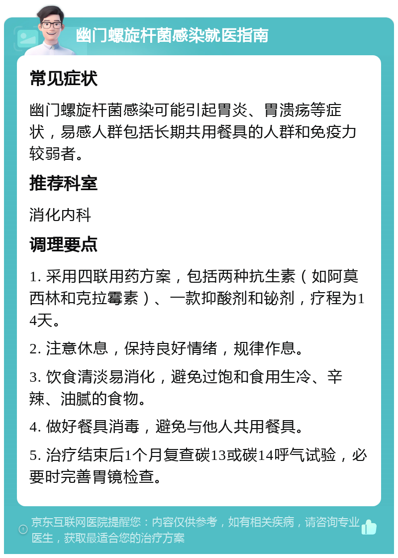 幽门螺旋杆菌感染就医指南 常见症状 幽门螺旋杆菌感染可能引起胃炎、胃溃疡等症状，易感人群包括长期共用餐具的人群和免疫力较弱者。 推荐科室 消化内科 调理要点 1. 采用四联用药方案，包括两种抗生素（如阿莫西林和克拉霉素）、一款抑酸剂和铋剂，疗程为14天。 2. 注意休息，保持良好情绪，规律作息。 3. 饮食清淡易消化，避免过饱和食用生冷、辛辣、油腻的食物。 4. 做好餐具消毒，避免与他人共用餐具。 5. 治疗结束后1个月复查碳13或碳14呼气试验，必要时完善胃镜检查。