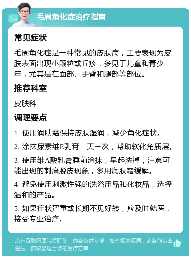 毛周角化症治疗指南 常见症状 毛周角化症是一种常见的皮肤病，主要表现为皮肤表面出现小颗粒或丘疹，多见于儿童和青少年，尤其是在面部、手臂和腿部等部位。 推荐科室 皮肤科 调理要点 1. 使用润肤霜保持皮肤湿润，减少角化症状。 2. 涂抹尿素维E乳膏一天三次，帮助软化角质层。 3. 使用维A酸乳膏睡前涂抹，早起洗掉，注意可能出现的刺痛脱皮现象，多用润肤霜缓解。 4. 避免使用刺激性强的洗浴用品和化妆品，选择温和的产品。 5. 如果症状严重或长期不见好转，应及时就医，接受专业治疗。