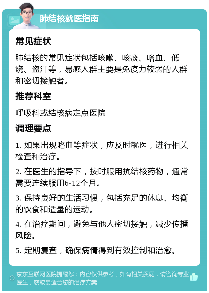 肺结核就医指南 常见症状 肺结核的常见症状包括咳嗽、咳痰、咯血、低烧、盗汗等，易感人群主要是免疫力较弱的人群和密切接触者。 推荐科室 呼吸科或结核病定点医院 调理要点 1. 如果出现咯血等症状，应及时就医，进行相关检查和治疗。 2. 在医生的指导下，按时服用抗结核药物，通常需要连续服用6-12个月。 3. 保持良好的生活习惯，包括充足的休息、均衡的饮食和适量的运动。 4. 在治疗期间，避免与他人密切接触，减少传播风险。 5. 定期复查，确保病情得到有效控制和治愈。