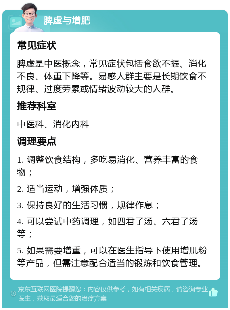 脾虚与增肥 常见症状 脾虚是中医概念，常见症状包括食欲不振、消化不良、体重下降等。易感人群主要是长期饮食不规律、过度劳累或情绪波动较大的人群。 推荐科室 中医科、消化内科 调理要点 1. 调整饮食结构，多吃易消化、营养丰富的食物； 2. 适当运动，增强体质； 3. 保持良好的生活习惯，规律作息； 4. 可以尝试中药调理，如四君子汤、六君子汤等； 5. 如果需要增重，可以在医生指导下使用增肌粉等产品，但需注意配合适当的锻炼和饮食管理。