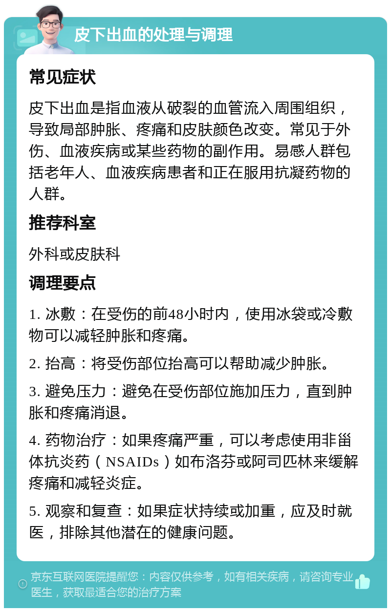 皮下出血的处理与调理 常见症状 皮下出血是指血液从破裂的血管流入周围组织，导致局部肿胀、疼痛和皮肤颜色改变。常见于外伤、血液疾病或某些药物的副作用。易感人群包括老年人、血液疾病患者和正在服用抗凝药物的人群。 推荐科室 外科或皮肤科 调理要点 1. 冰敷：在受伤的前48小时内，使用冰袋或冷敷物可以减轻肿胀和疼痛。 2. 抬高：将受伤部位抬高可以帮助减少肿胀。 3. 避免压力：避免在受伤部位施加压力，直到肿胀和疼痛消退。 4. 药物治疗：如果疼痛严重，可以考虑使用非甾体抗炎药（NSAIDs）如布洛芬或阿司匹林来缓解疼痛和减轻炎症。 5. 观察和复查：如果症状持续或加重，应及时就医，排除其他潜在的健康问题。