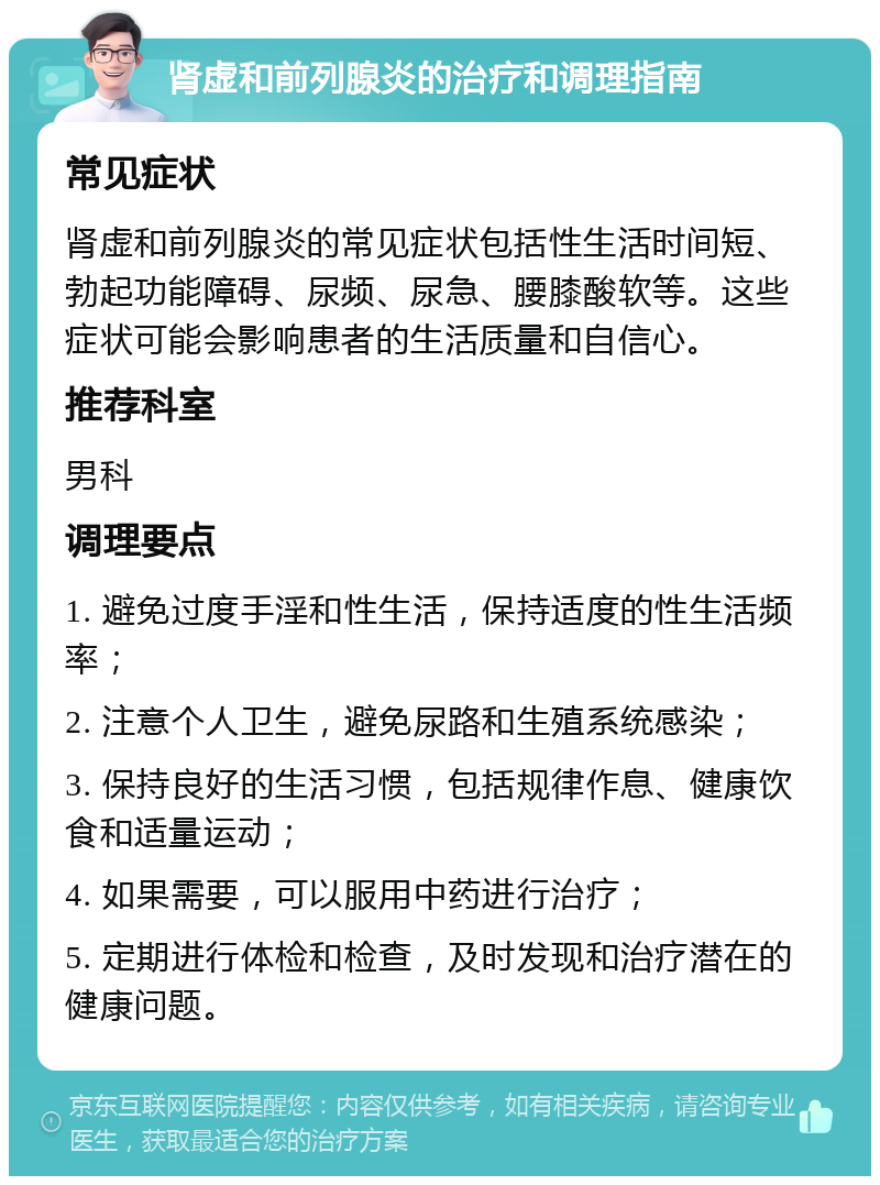 肾虚和前列腺炎的治疗和调理指南 常见症状 肾虚和前列腺炎的常见症状包括性生活时间短、勃起功能障碍、尿频、尿急、腰膝酸软等。这些症状可能会影响患者的生活质量和自信心。 推荐科室 男科 调理要点 1. 避免过度手淫和性生活，保持适度的性生活频率； 2. 注意个人卫生，避免尿路和生殖系统感染； 3. 保持良好的生活习惯，包括规律作息、健康饮食和适量运动； 4. 如果需要，可以服用中药进行治疗； 5. 定期进行体检和检查，及时发现和治疗潜在的健康问题。