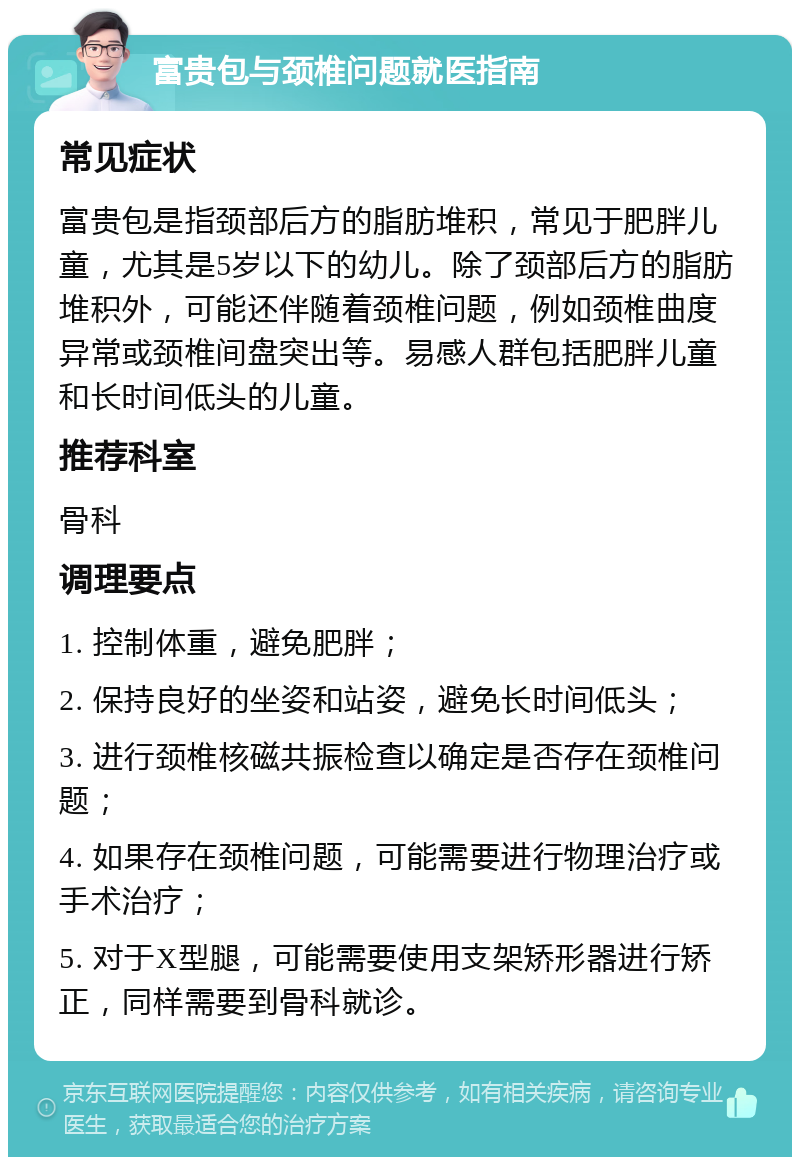 富贵包与颈椎问题就医指南 常见症状 富贵包是指颈部后方的脂肪堆积，常见于肥胖儿童，尤其是5岁以下的幼儿。除了颈部后方的脂肪堆积外，可能还伴随着颈椎问题，例如颈椎曲度异常或颈椎间盘突出等。易感人群包括肥胖儿童和长时间低头的儿童。 推荐科室 骨科 调理要点 1. 控制体重，避免肥胖； 2. 保持良好的坐姿和站姿，避免长时间低头； 3. 进行颈椎核磁共振检查以确定是否存在颈椎问题； 4. 如果存在颈椎问题，可能需要进行物理治疗或手术治疗； 5. 对于X型腿，可能需要使用支架矫形器进行矫正，同样需要到骨科就诊。