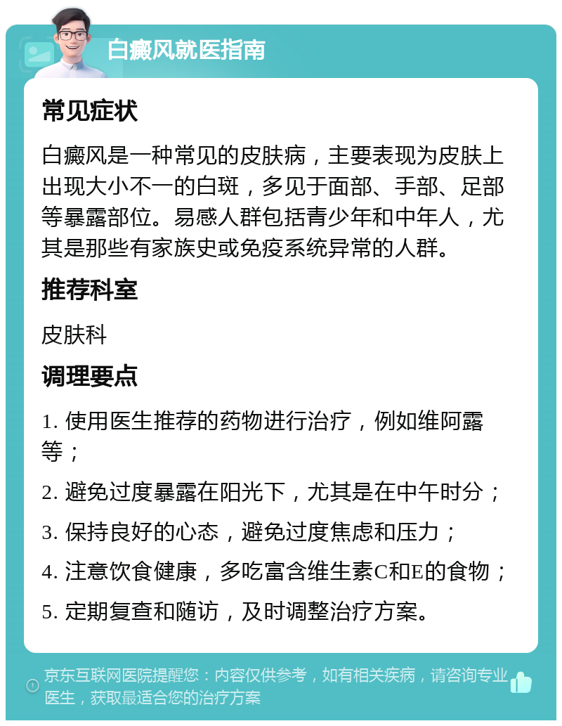 白癜风就医指南 常见症状 白癜风是一种常见的皮肤病，主要表现为皮肤上出现大小不一的白斑，多见于面部、手部、足部等暴露部位。易感人群包括青少年和中年人，尤其是那些有家族史或免疫系统异常的人群。 推荐科室 皮肤科 调理要点 1. 使用医生推荐的药物进行治疗，例如维阿露等； 2. 避免过度暴露在阳光下，尤其是在中午时分； 3. 保持良好的心态，避免过度焦虑和压力； 4. 注意饮食健康，多吃富含维生素C和E的食物； 5. 定期复查和随访，及时调整治疗方案。