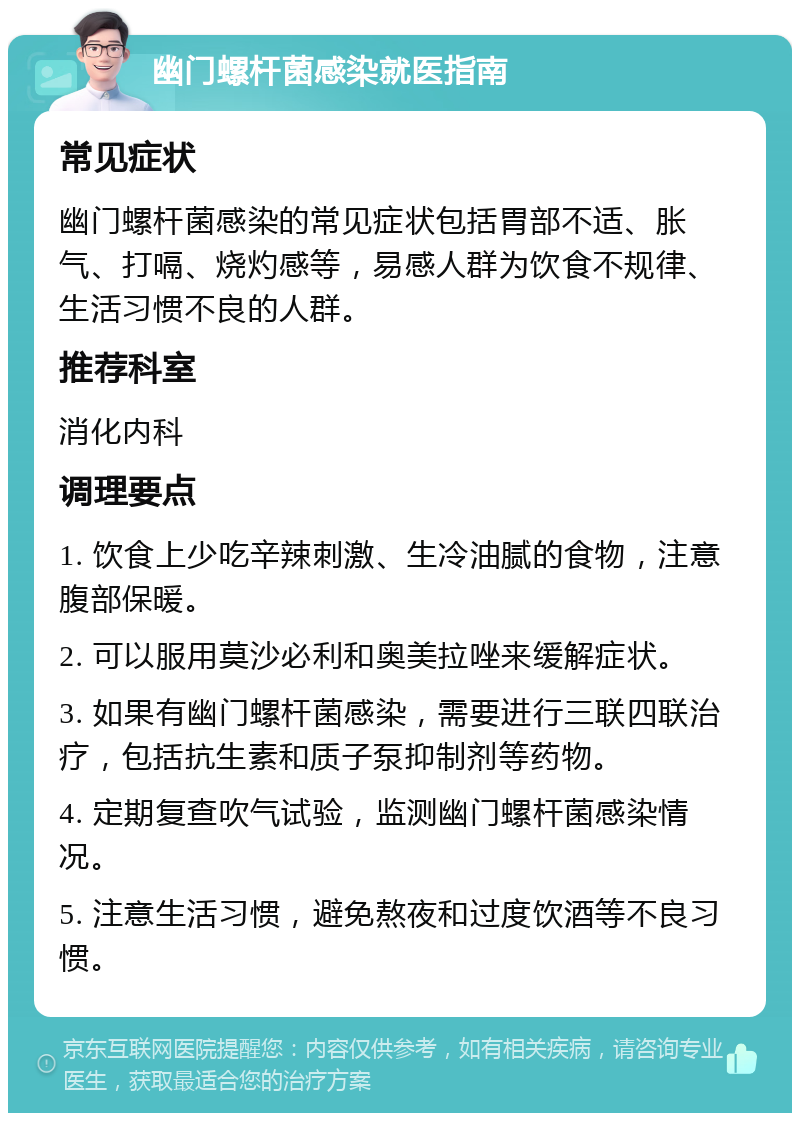 幽门螺杆菌感染就医指南 常见症状 幽门螺杆菌感染的常见症状包括胃部不适、胀气、打嗝、烧灼感等，易感人群为饮食不规律、生活习惯不良的人群。 推荐科室 消化内科 调理要点 1. 饮食上少吃辛辣刺激、生冷油腻的食物，注意腹部保暖。 2. 可以服用莫沙必利和奥美拉唑来缓解症状。 3. 如果有幽门螺杆菌感染，需要进行三联四联治疗，包括抗生素和质子泵抑制剂等药物。 4. 定期复查吹气试验，监测幽门螺杆菌感染情况。 5. 注意生活习惯，避免熬夜和过度饮酒等不良习惯。