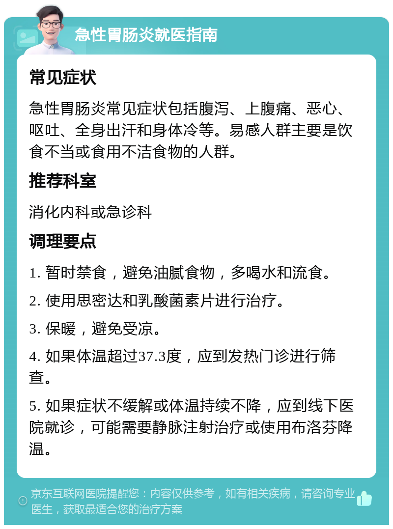 急性胃肠炎就医指南 常见症状 急性胃肠炎常见症状包括腹泻、上腹痛、恶心、呕吐、全身出汗和身体冷等。易感人群主要是饮食不当或食用不洁食物的人群。 推荐科室 消化内科或急诊科 调理要点 1. 暂时禁食，避免油腻食物，多喝水和流食。 2. 使用思密达和乳酸菌素片进行治疗。 3. 保暖，避免受凉。 4. 如果体温超过37.3度，应到发热门诊进行筛查。 5. 如果症状不缓解或体温持续不降，应到线下医院就诊，可能需要静脉注射治疗或使用布洛芬降温。