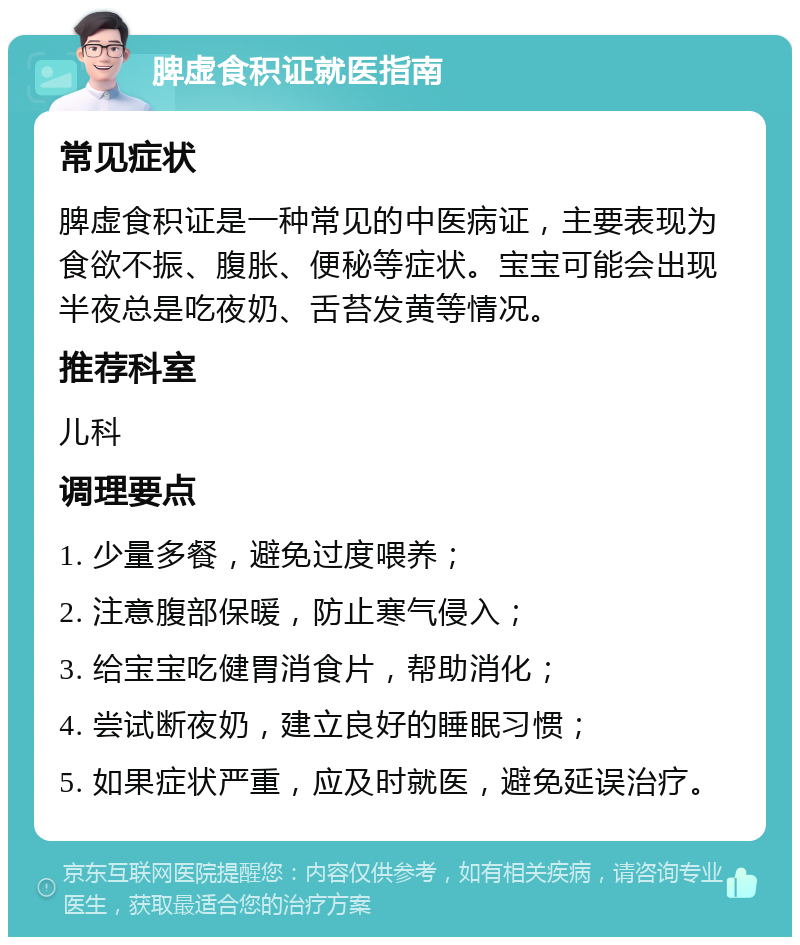 脾虚食积证就医指南 常见症状 脾虚食积证是一种常见的中医病证，主要表现为食欲不振、腹胀、便秘等症状。宝宝可能会出现半夜总是吃夜奶、舌苔发黄等情况。 推荐科室 儿科 调理要点 1. 少量多餐，避免过度喂养； 2. 注意腹部保暖，防止寒气侵入； 3. 给宝宝吃健胃消食片，帮助消化； 4. 尝试断夜奶，建立良好的睡眠习惯； 5. 如果症状严重，应及时就医，避免延误治疗。