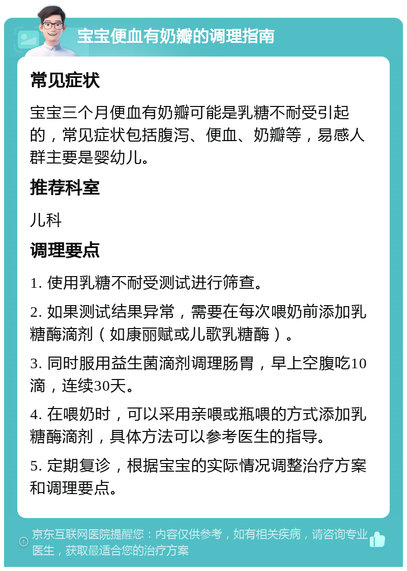 宝宝便血有奶瓣的调理指南 常见症状 宝宝三个月便血有奶瓣可能是乳糖不耐受引起的，常见症状包括腹泻、便血、奶瓣等，易感人群主要是婴幼儿。 推荐科室 儿科 调理要点 1. 使用乳糖不耐受测试进行筛查。 2. 如果测试结果异常，需要在每次喂奶前添加乳糖酶滴剂（如康丽赋或儿歌乳糖酶）。 3. 同时服用益生菌滴剂调理肠胃，早上空腹吃10滴，连续30天。 4. 在喂奶时，可以采用亲喂或瓶喂的方式添加乳糖酶滴剂，具体方法可以参考医生的指导。 5. 定期复诊，根据宝宝的实际情况调整治疗方案和调理要点。