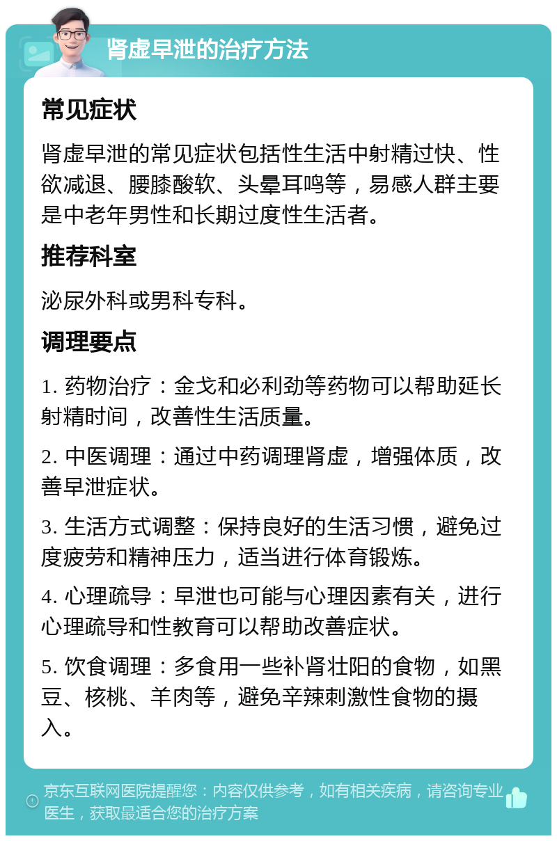 肾虚早泄的治疗方法 常见症状 肾虚早泄的常见症状包括性生活中射精过快、性欲减退、腰膝酸软、头晕耳鸣等，易感人群主要是中老年男性和长期过度性生活者。 推荐科室 泌尿外科或男科专科。 调理要点 1. 药物治疗：金戈和必利劲等药物可以帮助延长射精时间，改善性生活质量。 2. 中医调理：通过中药调理肾虚，增强体质，改善早泄症状。 3. 生活方式调整：保持良好的生活习惯，避免过度疲劳和精神压力，适当进行体育锻炼。 4. 心理疏导：早泄也可能与心理因素有关，进行心理疏导和性教育可以帮助改善症状。 5. 饮食调理：多食用一些补肾壮阳的食物，如黑豆、核桃、羊肉等，避免辛辣刺激性食物的摄入。