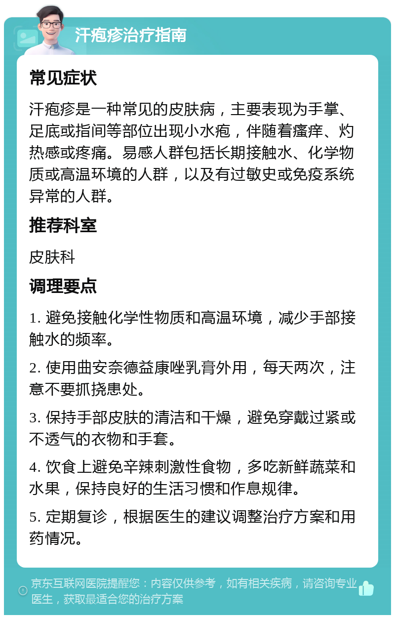 汗疱疹治疗指南 常见症状 汗疱疹是一种常见的皮肤病，主要表现为手掌、足底或指间等部位出现小水疱，伴随着瘙痒、灼热感或疼痛。易感人群包括长期接触水、化学物质或高温环境的人群，以及有过敏史或免疫系统异常的人群。 推荐科室 皮肤科 调理要点 1. 避免接触化学性物质和高温环境，减少手部接触水的频率。 2. 使用曲安奈德益康唑乳膏外用，每天两次，注意不要抓挠患处。 3. 保持手部皮肤的清洁和干燥，避免穿戴过紧或不透气的衣物和手套。 4. 饮食上避免辛辣刺激性食物，多吃新鲜蔬菜和水果，保持良好的生活习惯和作息规律。 5. 定期复诊，根据医生的建议调整治疗方案和用药情况。