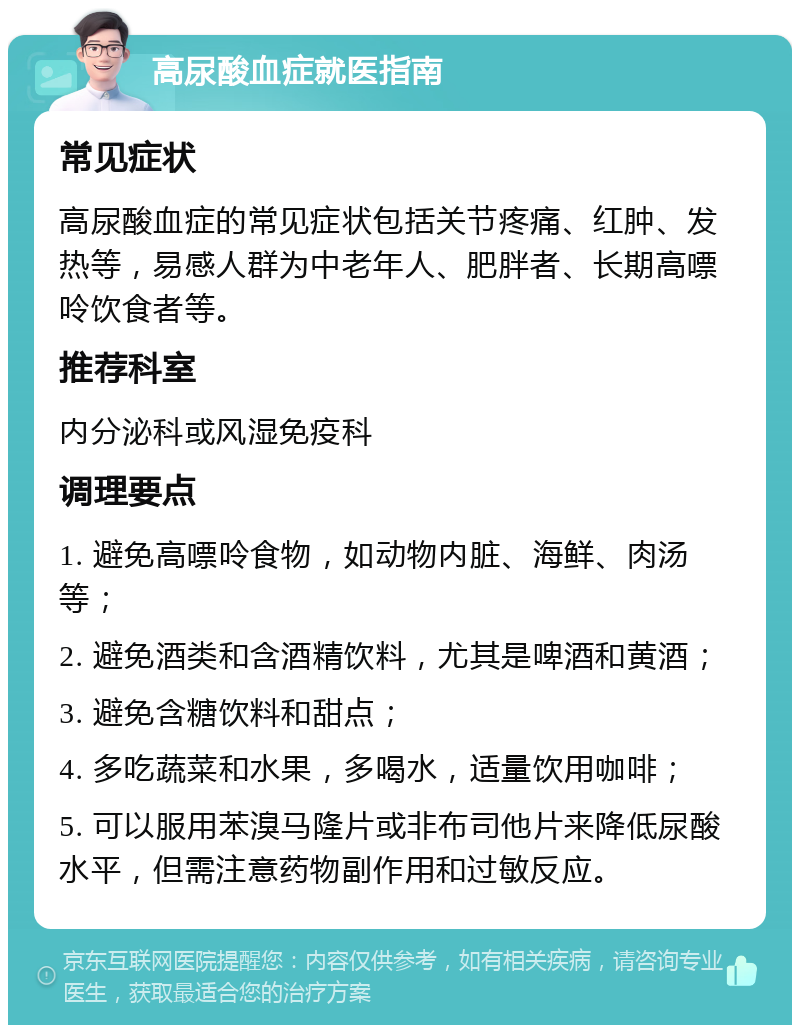 高尿酸血症就医指南 常见症状 高尿酸血症的常见症状包括关节疼痛、红肿、发热等，易感人群为中老年人、肥胖者、长期高嘌呤饮食者等。 推荐科室 内分泌科或风湿免疫科 调理要点 1. 避免高嘌呤食物，如动物内脏、海鲜、肉汤等； 2. 避免酒类和含酒精饮料，尤其是啤酒和黄酒； 3. 避免含糖饮料和甜点； 4. 多吃蔬菜和水果，多喝水，适量饮用咖啡； 5. 可以服用苯溴马隆片或非布司他片来降低尿酸水平，但需注意药物副作用和过敏反应。