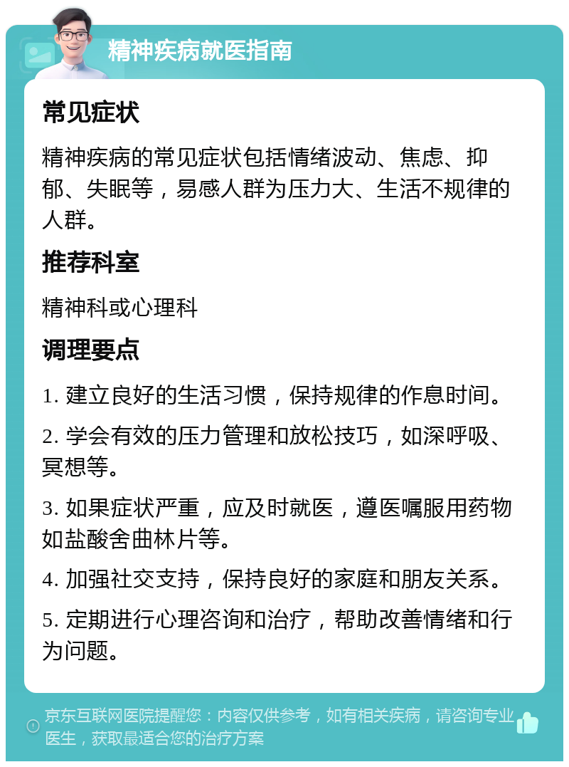 精神疾病就医指南 常见症状 精神疾病的常见症状包括情绪波动、焦虑、抑郁、失眠等，易感人群为压力大、生活不规律的人群。 推荐科室 精神科或心理科 调理要点 1. 建立良好的生活习惯，保持规律的作息时间。 2. 学会有效的压力管理和放松技巧，如深呼吸、冥想等。 3. 如果症状严重，应及时就医，遵医嘱服用药物如盐酸舍曲林片等。 4. 加强社交支持，保持良好的家庭和朋友关系。 5. 定期进行心理咨询和治疗，帮助改善情绪和行为问题。