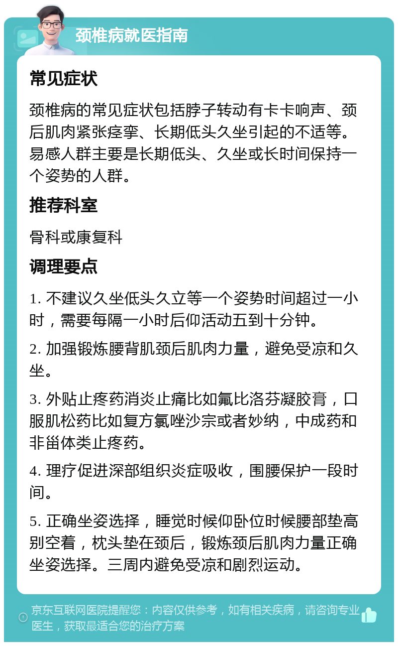 颈椎病就医指南 常见症状 颈椎病的常见症状包括脖子转动有卡卡响声、颈后肌肉紧张痉挛、长期低头久坐引起的不适等。易感人群主要是长期低头、久坐或长时间保持一个姿势的人群。 推荐科室 骨科或康复科 调理要点 1. 不建议久坐低头久立等一个姿势时间超过一小时，需要每隔一小时后仰活动五到十分钟。 2. 加强锻炼腰背肌颈后肌肉力量，避免受凉和久坐。 3. 外贴止疼药消炎止痛比如氟比洛芬凝胶膏，口服肌松药比如复方氯唑沙宗或者妙纳，中成药和非甾体类止疼药。 4. 理疗促进深部组织炎症吸收，围腰保护一段时间。 5. 正确坐姿选择，睡觉时候仰卧位时候腰部垫高别空着，枕头垫在颈后，锻炼颈后肌肉力量正确坐姿选择。三周内避免受凉和剧烈运动。