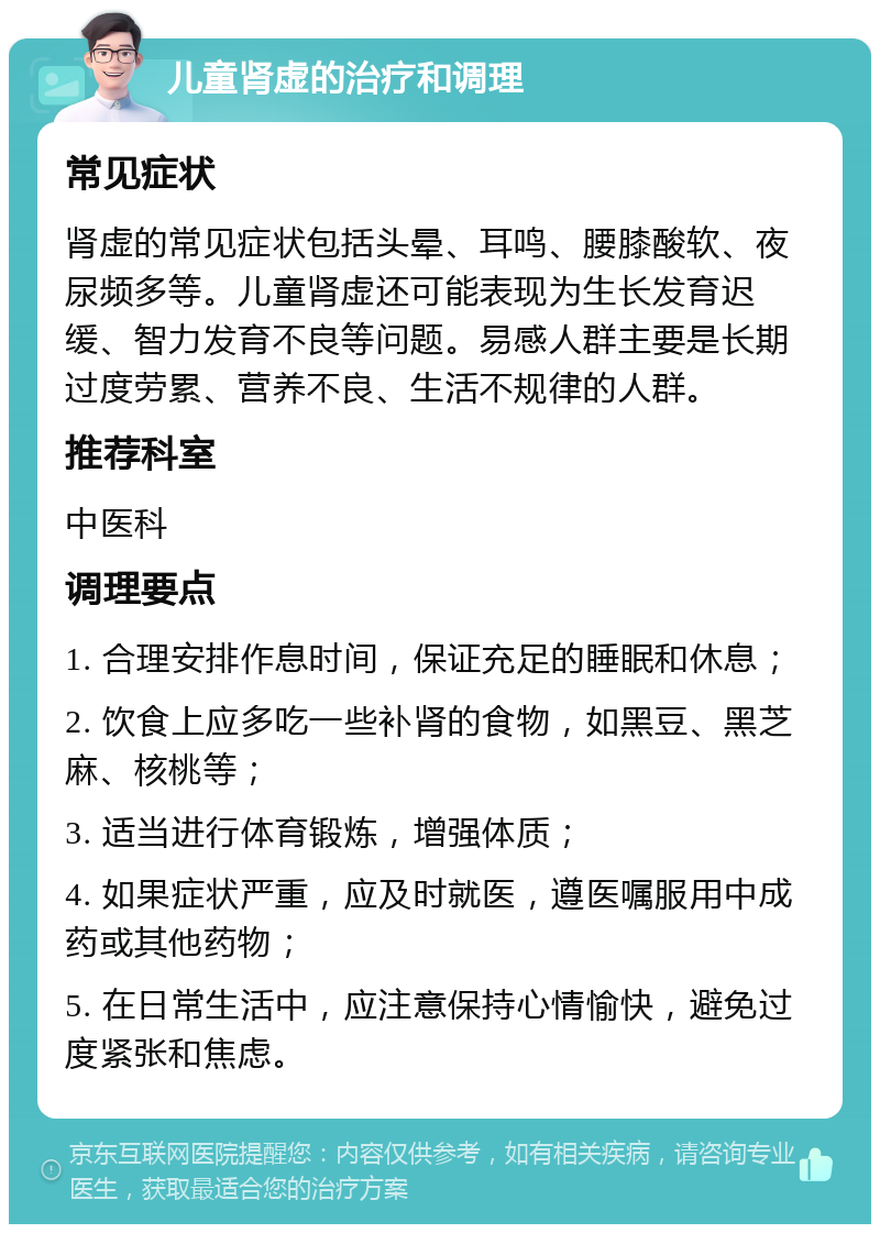 儿童肾虚的治疗和调理 常见症状 肾虚的常见症状包括头晕、耳鸣、腰膝酸软、夜尿频多等。儿童肾虚还可能表现为生长发育迟缓、智力发育不良等问题。易感人群主要是长期过度劳累、营养不良、生活不规律的人群。 推荐科室 中医科 调理要点 1. 合理安排作息时间，保证充足的睡眠和休息； 2. 饮食上应多吃一些补肾的食物，如黑豆、黑芝麻、核桃等； 3. 适当进行体育锻炼，增强体质； 4. 如果症状严重，应及时就医，遵医嘱服用中成药或其他药物； 5. 在日常生活中，应注意保持心情愉快，避免过度紧张和焦虑。