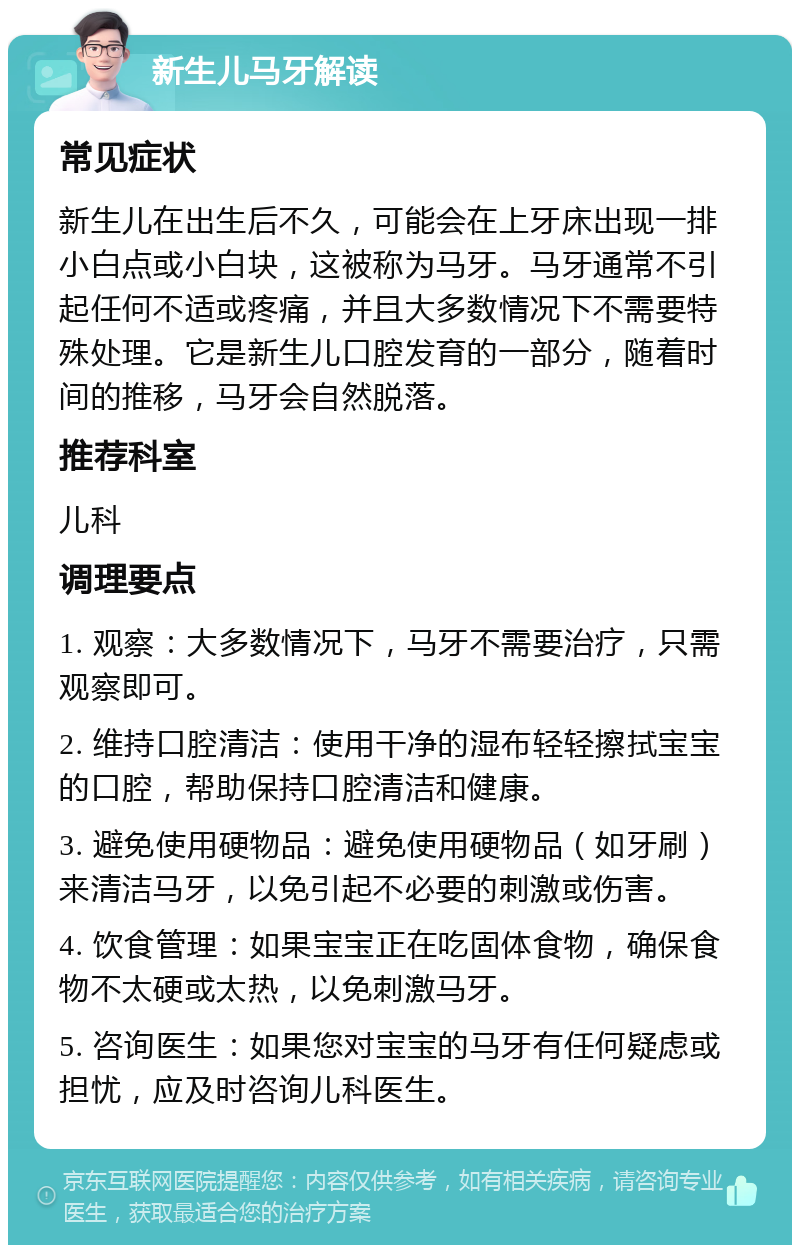 新生儿马牙解读 常见症状 新生儿在出生后不久，可能会在上牙床出现一排小白点或小白块，这被称为马牙。马牙通常不引起任何不适或疼痛，并且大多数情况下不需要特殊处理。它是新生儿口腔发育的一部分，随着时间的推移，马牙会自然脱落。 推荐科室 儿科 调理要点 1. 观察：大多数情况下，马牙不需要治疗，只需观察即可。 2. 维持口腔清洁：使用干净的湿布轻轻擦拭宝宝的口腔，帮助保持口腔清洁和健康。 3. 避免使用硬物品：避免使用硬物品（如牙刷）来清洁马牙，以免引起不必要的刺激或伤害。 4. 饮食管理：如果宝宝正在吃固体食物，确保食物不太硬或太热，以免刺激马牙。 5. 咨询医生：如果您对宝宝的马牙有任何疑虑或担忧，应及时咨询儿科医生。