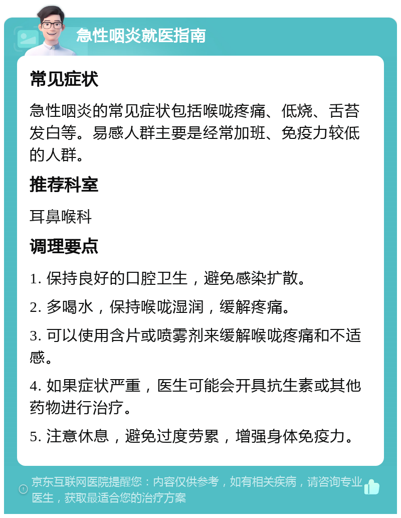 急性咽炎就医指南 常见症状 急性咽炎的常见症状包括喉咙疼痛、低烧、舌苔发白等。易感人群主要是经常加班、免疫力较低的人群。 推荐科室 耳鼻喉科 调理要点 1. 保持良好的口腔卫生，避免感染扩散。 2. 多喝水，保持喉咙湿润，缓解疼痛。 3. 可以使用含片或喷雾剂来缓解喉咙疼痛和不适感。 4. 如果症状严重，医生可能会开具抗生素或其他药物进行治疗。 5. 注意休息，避免过度劳累，增强身体免疫力。