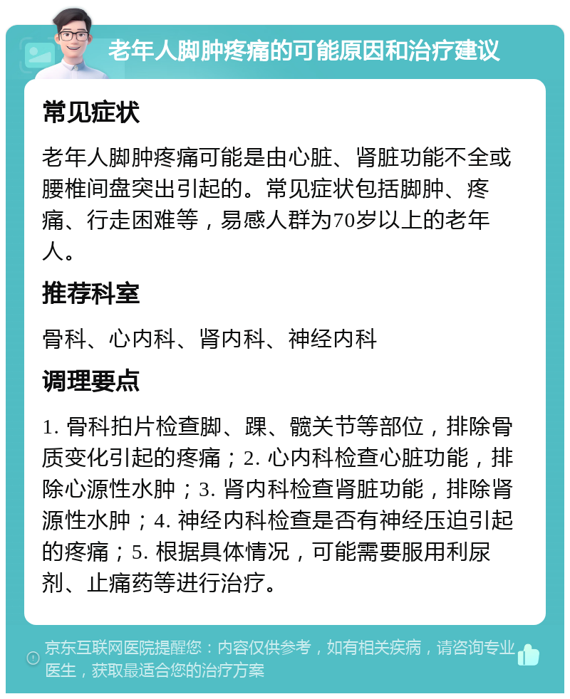 老年人脚肿疼痛的可能原因和治疗建议 常见症状 老年人脚肿疼痛可能是由心脏、肾脏功能不全或腰椎间盘突出引起的。常见症状包括脚肿、疼痛、行走困难等，易感人群为70岁以上的老年人。 推荐科室 骨科、心内科、肾内科、神经内科 调理要点 1. 骨科拍片检查脚、踝、髋关节等部位，排除骨质变化引起的疼痛；2. 心内科检查心脏功能，排除心源性水肿；3. 肾内科检查肾脏功能，排除肾源性水肿；4. 神经内科检查是否有神经压迫引起的疼痛；5. 根据具体情况，可能需要服用利尿剂、止痛药等进行治疗。