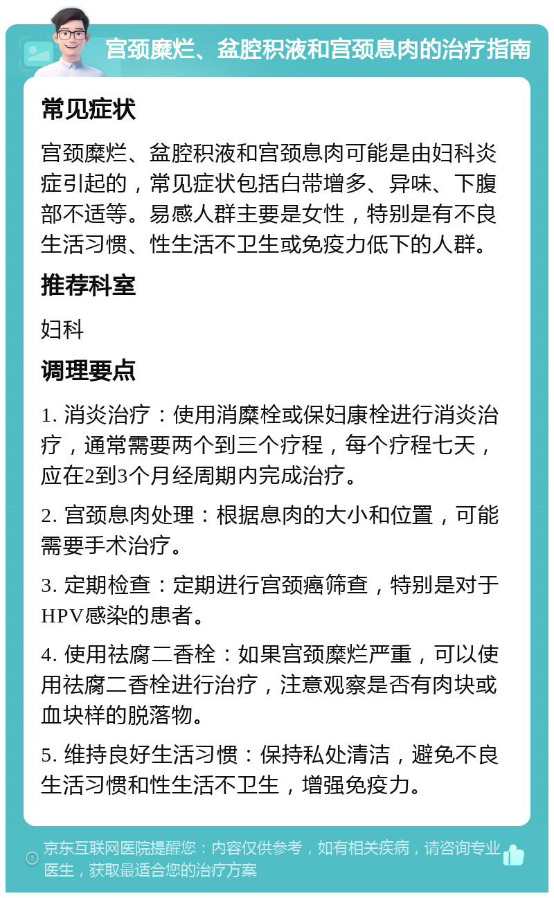 宫颈糜烂、盆腔积液和宫颈息肉的治疗指南 常见症状 宫颈糜烂、盆腔积液和宫颈息肉可能是由妇科炎症引起的，常见症状包括白带增多、异味、下腹部不适等。易感人群主要是女性，特别是有不良生活习惯、性生活不卫生或免疫力低下的人群。 推荐科室 妇科 调理要点 1. 消炎治疗：使用消糜栓或保妇康栓进行消炎治疗，通常需要两个到三个疗程，每个疗程七天，应在2到3个月经周期内完成治疗。 2. 宫颈息肉处理：根据息肉的大小和位置，可能需要手术治疗。 3. 定期检查：定期进行宫颈癌筛查，特别是对于HPV感染的患者。 4. 使用祛腐二香栓：如果宫颈糜烂严重，可以使用祛腐二香栓进行治疗，注意观察是否有肉块或血块样的脱落物。 5. 维持良好生活习惯：保持私处清洁，避免不良生活习惯和性生活不卫生，增强免疫力。