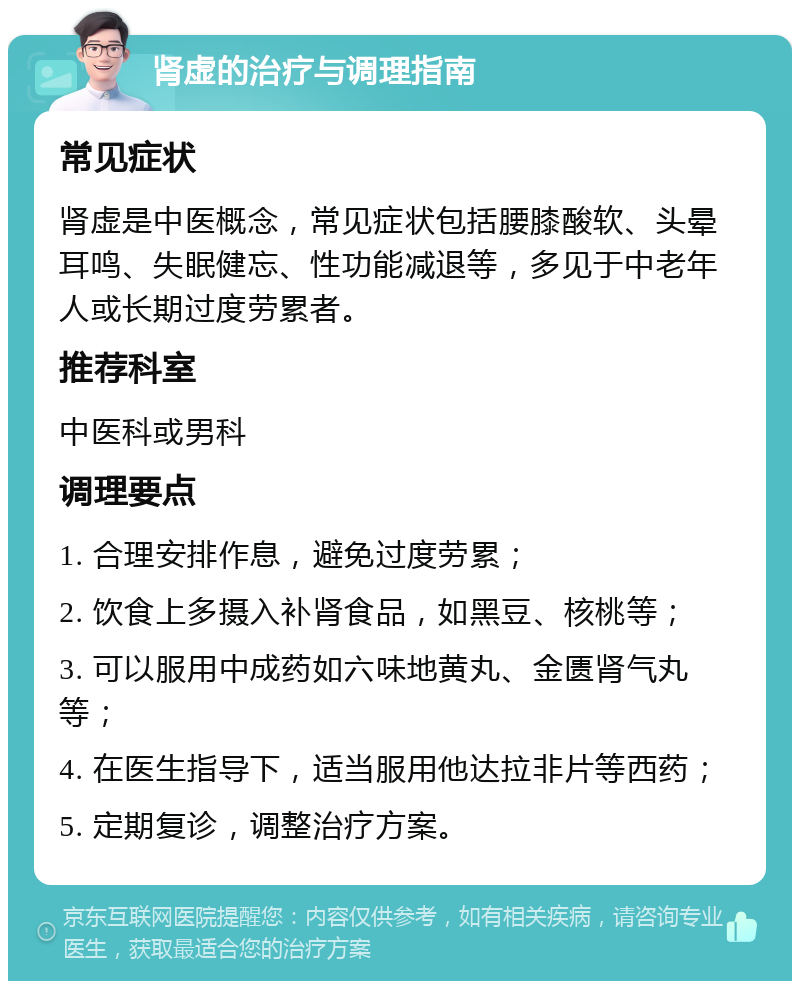 肾虚的治疗与调理指南 常见症状 肾虚是中医概念，常见症状包括腰膝酸软、头晕耳鸣、失眠健忘、性功能减退等，多见于中老年人或长期过度劳累者。 推荐科室 中医科或男科 调理要点 1. 合理安排作息，避免过度劳累； 2. 饮食上多摄入补肾食品，如黑豆、核桃等； 3. 可以服用中成药如六味地黄丸、金匮肾气丸等； 4. 在医生指导下，适当服用他达拉非片等西药； 5. 定期复诊，调整治疗方案。