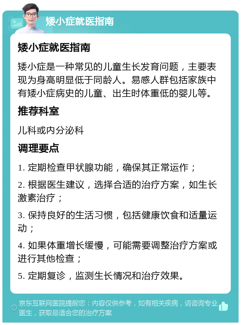 矮小症就医指南 矮小症就医指南 矮小症是一种常见的儿童生长发育问题，主要表现为身高明显低于同龄人。易感人群包括家族中有矮小症病史的儿童、出生时体重低的婴儿等。 推荐科室 儿科或内分泌科 调理要点 1. 定期检查甲状腺功能，确保其正常运作； 2. 根据医生建议，选择合适的治疗方案，如生长激素治疗； 3. 保持良好的生活习惯，包括健康饮食和适量运动； 4. 如果体重增长缓慢，可能需要调整治疗方案或进行其他检查； 5. 定期复诊，监测生长情况和治疗效果。