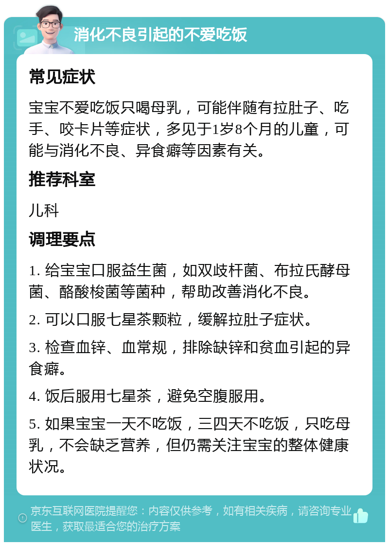 消化不良引起的不爱吃饭 常见症状 宝宝不爱吃饭只喝母乳，可能伴随有拉肚子、吃手、咬卡片等症状，多见于1岁8个月的儿童，可能与消化不良、异食癖等因素有关。 推荐科室 儿科 调理要点 1. 给宝宝口服益生菌，如双歧杆菌、布拉氏酵母菌、酪酸梭菌等菌种，帮助改善消化不良。 2. 可以口服七星茶颗粒，缓解拉肚子症状。 3. 检查血锌、血常规，排除缺锌和贫血引起的异食癖。 4. 饭后服用七星茶，避免空腹服用。 5. 如果宝宝一天不吃饭，三四天不吃饭，只吃母乳，不会缺乏营养，但仍需关注宝宝的整体健康状况。