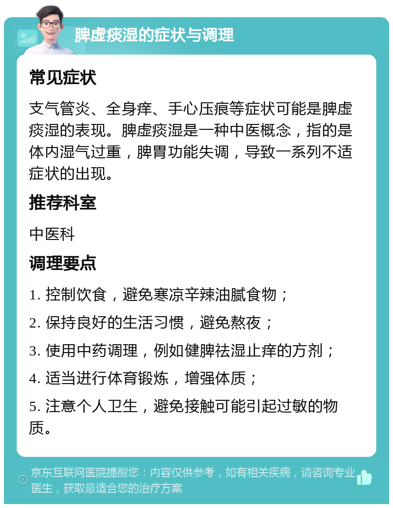 脾虚痰湿的症状与调理 常见症状 支气管炎、全身痒、手心压痕等症状可能是脾虚痰湿的表现。脾虚痰湿是一种中医概念，指的是体内湿气过重，脾胃功能失调，导致一系列不适症状的出现。 推荐科室 中医科 调理要点 1. 控制饮食，避免寒凉辛辣油腻食物； 2. 保持良好的生活习惯，避免熬夜； 3. 使用中药调理，例如健脾祛湿止痒的方剂； 4. 适当进行体育锻炼，增强体质； 5. 注意个人卫生，避免接触可能引起过敏的物质。