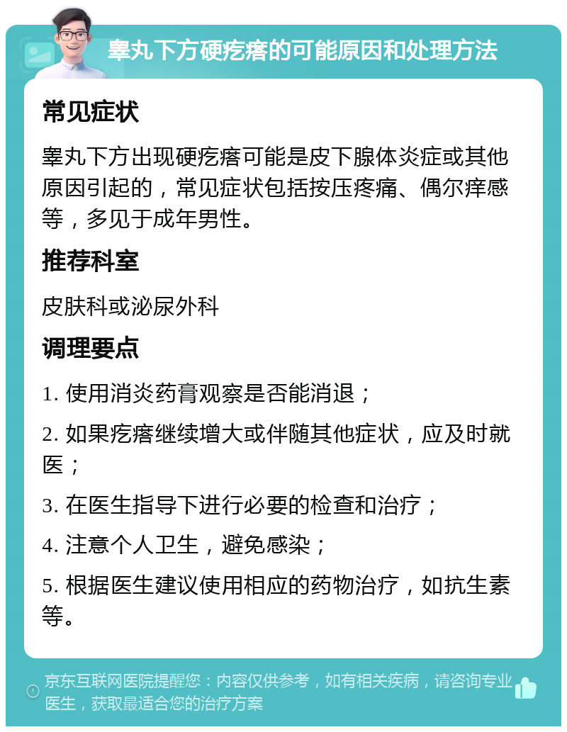 睾丸下方硬疙瘩的可能原因和处理方法 常见症状 睾丸下方出现硬疙瘩可能是皮下腺体炎症或其他原因引起的，常见症状包括按压疼痛、偶尔痒感等，多见于成年男性。 推荐科室 皮肤科或泌尿外科 调理要点 1. 使用消炎药膏观察是否能消退； 2. 如果疙瘩继续增大或伴随其他症状，应及时就医； 3. 在医生指导下进行必要的检查和治疗； 4. 注意个人卫生，避免感染； 5. 根据医生建议使用相应的药物治疗，如抗生素等。