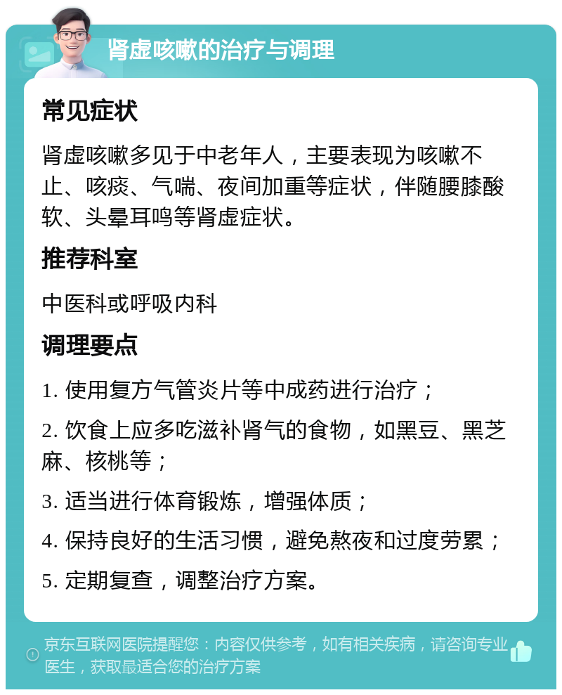 肾虚咳嗽的治疗与调理 常见症状 肾虚咳嗽多见于中老年人，主要表现为咳嗽不止、咳痰、气喘、夜间加重等症状，伴随腰膝酸软、头晕耳鸣等肾虚症状。 推荐科室 中医科或呼吸内科 调理要点 1. 使用复方气管炎片等中成药进行治疗； 2. 饮食上应多吃滋补肾气的食物，如黑豆、黑芝麻、核桃等； 3. 适当进行体育锻炼，增强体质； 4. 保持良好的生活习惯，避免熬夜和过度劳累； 5. 定期复查，调整治疗方案。