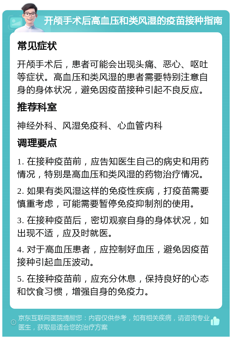 开颅手术后高血压和类风湿的疫苗接种指南 常见症状 开颅手术后，患者可能会出现头痛、恶心、呕吐等症状。高血压和类风湿的患者需要特别注意自身的身体状况，避免因疫苗接种引起不良反应。 推荐科室 神经外科、风湿免疫科、心血管内科 调理要点 1. 在接种疫苗前，应告知医生自己的病史和用药情况，特别是高血压和类风湿的药物治疗情况。 2. 如果有类风湿这样的免疫性疾病，打疫苗需要慎重考虑，可能需要暂停免疫抑制剂的使用。 3. 在接种疫苗后，密切观察自身的身体状况，如出现不适，应及时就医。 4. 对于高血压患者，应控制好血压，避免因疫苗接种引起血压波动。 5. 在接种疫苗前，应充分休息，保持良好的心态和饮食习惯，增强自身的免疫力。