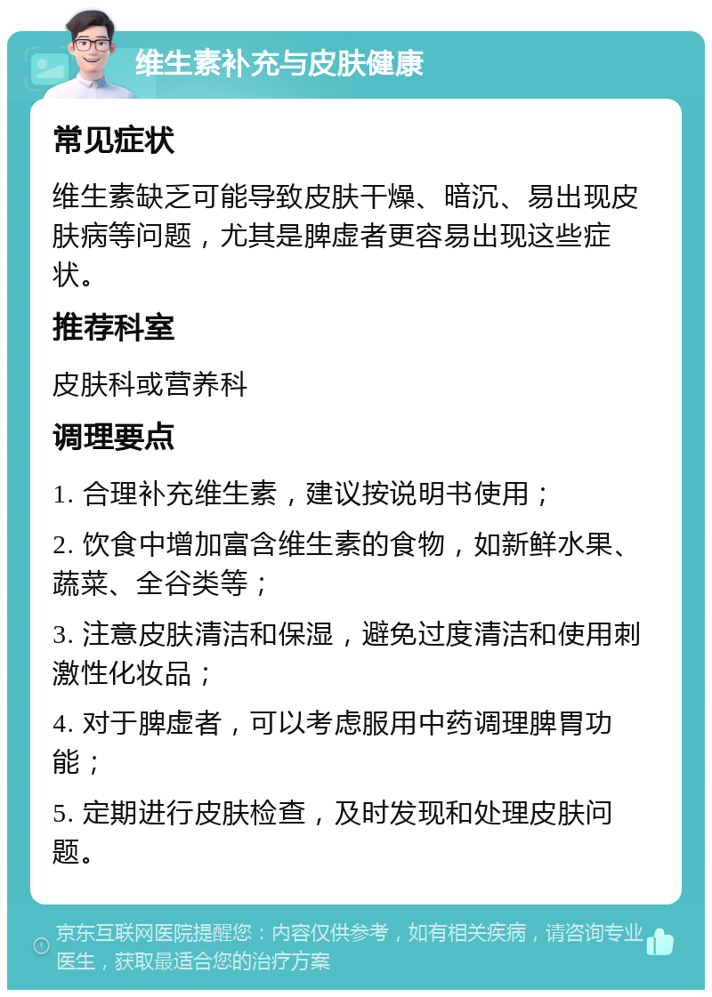 维生素补充与皮肤健康 常见症状 维生素缺乏可能导致皮肤干燥、暗沉、易出现皮肤病等问题，尤其是脾虚者更容易出现这些症状。 推荐科室 皮肤科或营养科 调理要点 1. 合理补充维生素，建议按说明书使用； 2. 饮食中增加富含维生素的食物，如新鲜水果、蔬菜、全谷类等； 3. 注意皮肤清洁和保湿，避免过度清洁和使用刺激性化妆品； 4. 对于脾虚者，可以考虑服用中药调理脾胃功能； 5. 定期进行皮肤检查，及时发现和处理皮肤问题。