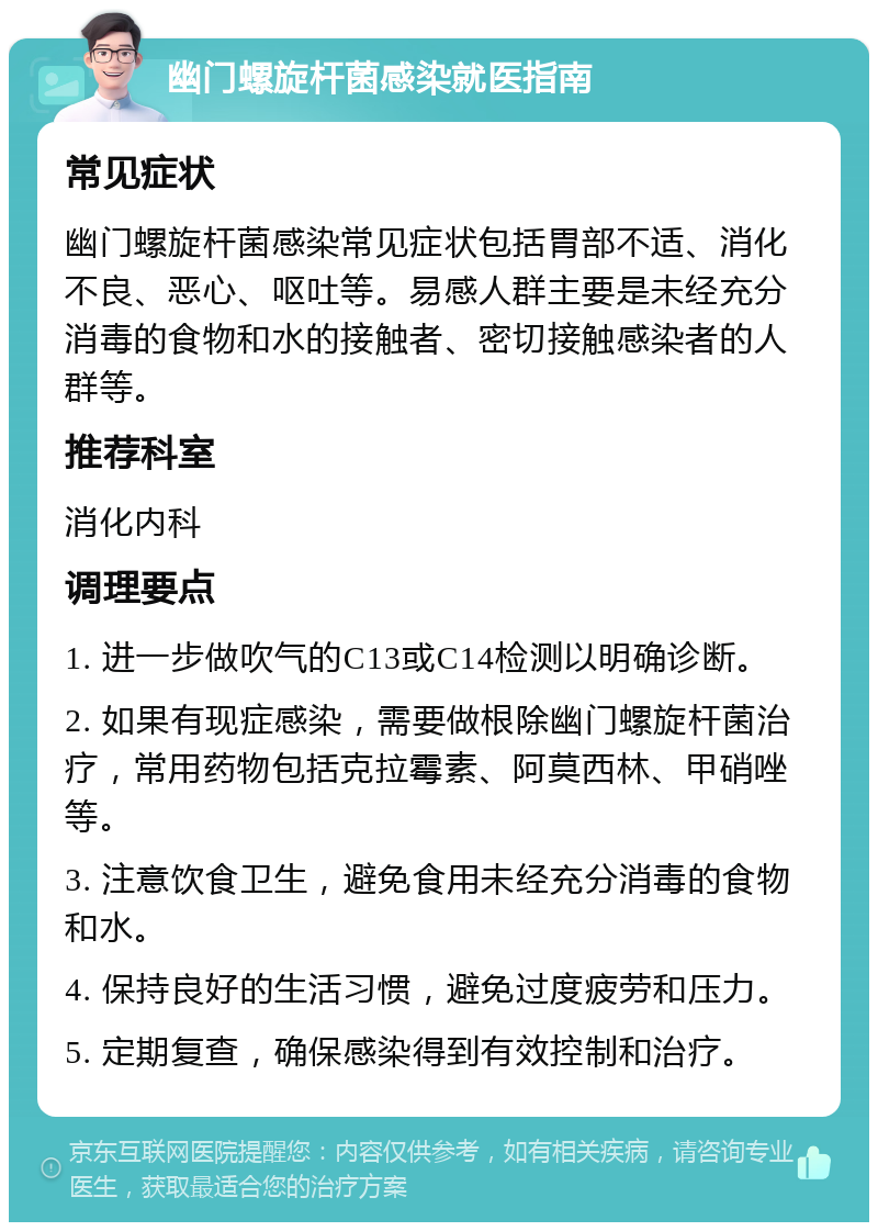 幽门螺旋杆菌感染就医指南 常见症状 幽门螺旋杆菌感染常见症状包括胃部不适、消化不良、恶心、呕吐等。易感人群主要是未经充分消毒的食物和水的接触者、密切接触感染者的人群等。 推荐科室 消化内科 调理要点 1. 进一步做吹气的C13或C14检测以明确诊断。 2. 如果有现症感染，需要做根除幽门螺旋杆菌治疗，常用药物包括克拉霉素、阿莫西林、甲硝唑等。 3. 注意饮食卫生，避免食用未经充分消毒的食物和水。 4. 保持良好的生活习惯，避免过度疲劳和压力。 5. 定期复查，确保感染得到有效控制和治疗。