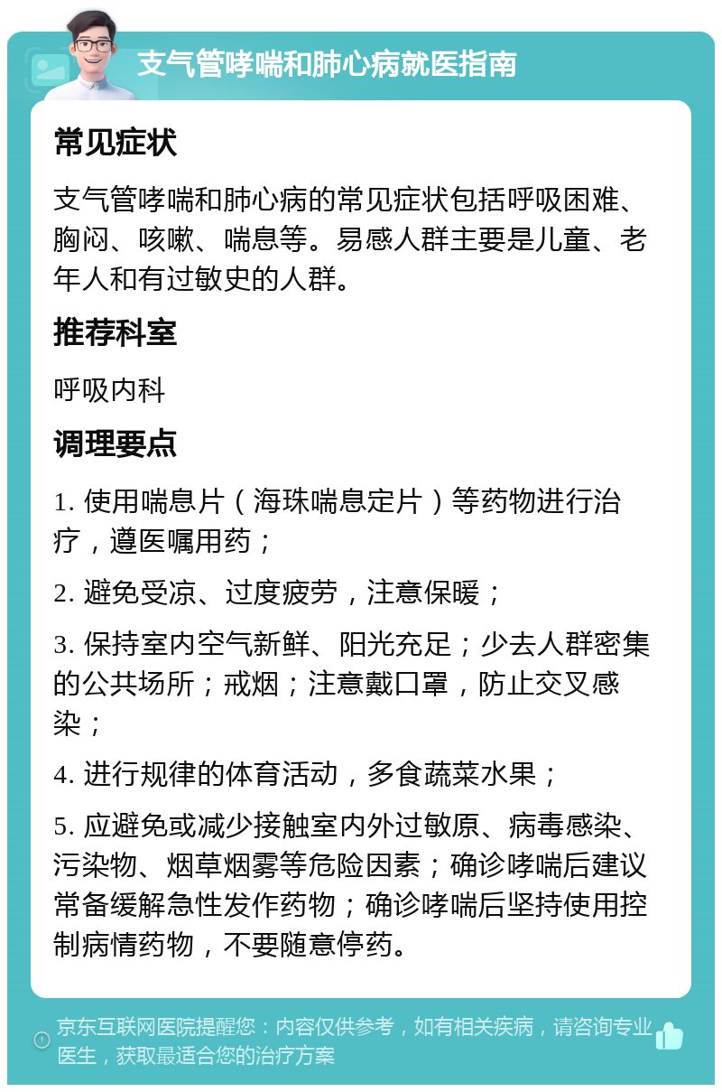 支气管哮喘和肺心病就医指南 常见症状 支气管哮喘和肺心病的常见症状包括呼吸困难、胸闷、咳嗽、喘息等。易感人群主要是儿童、老年人和有过敏史的人群。 推荐科室 呼吸内科 调理要点 1. 使用喘息片（海珠喘息定片）等药物进行治疗，遵医嘱用药； 2. 避免受凉、过度疲劳，注意保暖； 3. 保持室内空气新鲜、阳光充足；少去人群密集的公共场所；戒烟；注意戴口罩，防止交叉感染； 4. 进行规律的体育活动，多食蔬菜水果； 5. 应避免或减少接触室内外过敏原、病毒感染、污染物、烟草烟雾等危险因素；确诊哮喘后建议常备缓解急性发作药物；确诊哮喘后坚持使用控制病情药物，不要随意停药。