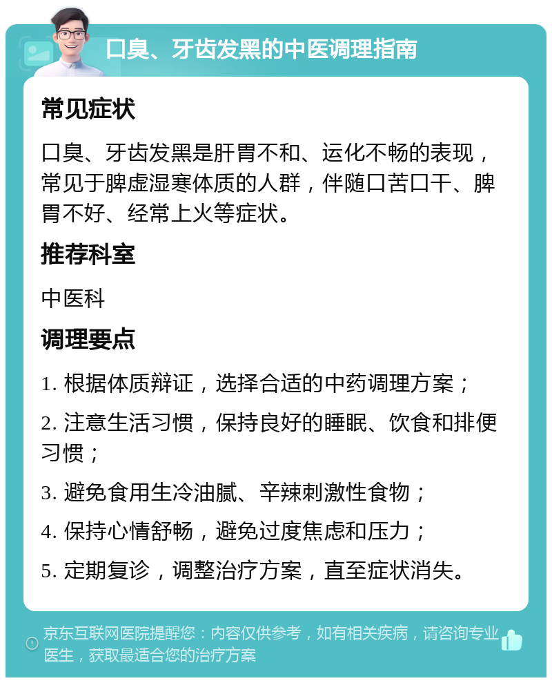 口臭、牙齿发黑的中医调理指南 常见症状 口臭、牙齿发黑是肝胃不和、运化不畅的表现，常见于脾虚湿寒体质的人群，伴随口苦口干、脾胃不好、经常上火等症状。 推荐科室 中医科 调理要点 1. 根据体质辩证，选择合适的中药调理方案； 2. 注意生活习惯，保持良好的睡眠、饮食和排便习惯； 3. 避免食用生冷油腻、辛辣刺激性食物； 4. 保持心情舒畅，避免过度焦虑和压力； 5. 定期复诊，调整治疗方案，直至症状消失。