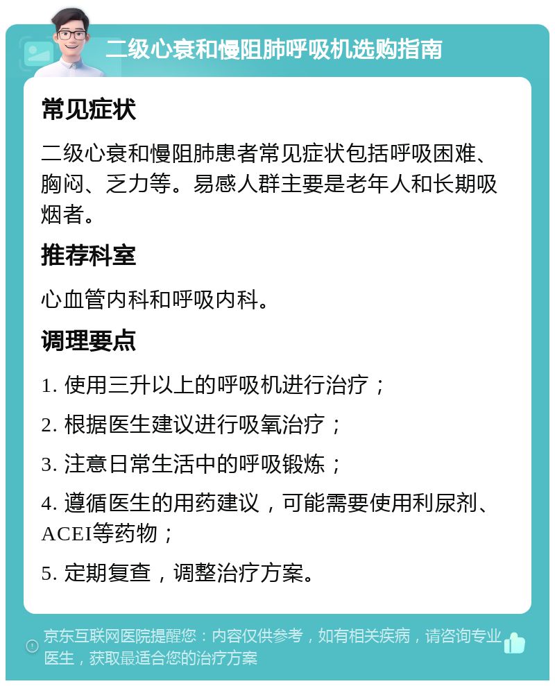 二级心衰和慢阻肺呼吸机选购指南 常见症状 二级心衰和慢阻肺患者常见症状包括呼吸困难、胸闷、乏力等。易感人群主要是老年人和长期吸烟者。 推荐科室 心血管内科和呼吸内科。 调理要点 1. 使用三升以上的呼吸机进行治疗； 2. 根据医生建议进行吸氧治疗； 3. 注意日常生活中的呼吸锻炼； 4. 遵循医生的用药建议，可能需要使用利尿剂、ACEI等药物； 5. 定期复查，调整治疗方案。