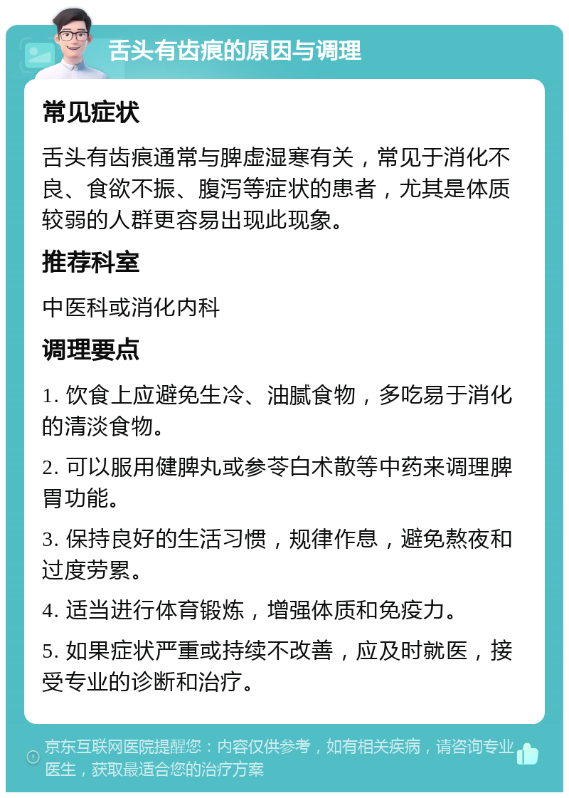 舌头有齿痕的原因与调理 常见症状 舌头有齿痕通常与脾虚湿寒有关，常见于消化不良、食欲不振、腹泻等症状的患者，尤其是体质较弱的人群更容易出现此现象。 推荐科室 中医科或消化内科 调理要点 1. 饮食上应避免生冷、油腻食物，多吃易于消化的清淡食物。 2. 可以服用健脾丸或参苓白术散等中药来调理脾胃功能。 3. 保持良好的生活习惯，规律作息，避免熬夜和过度劳累。 4. 适当进行体育锻炼，增强体质和免疫力。 5. 如果症状严重或持续不改善，应及时就医，接受专业的诊断和治疗。