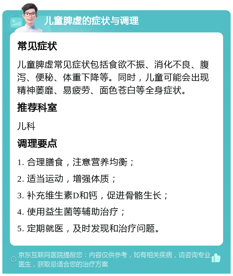 儿童脾虚的症状与调理 常见症状 儿童脾虚常见症状包括食欲不振、消化不良、腹泻、便秘、体重下降等。同时，儿童可能会出现精神萎靡、易疲劳、面色苍白等全身症状。 推荐科室 儿科 调理要点 1. 合理膳食，注意营养均衡； 2. 适当运动，增强体质； 3. 补充维生素D和钙，促进骨骼生长； 4. 使用益生菌等辅助治疗； 5. 定期就医，及时发现和治疗问题。